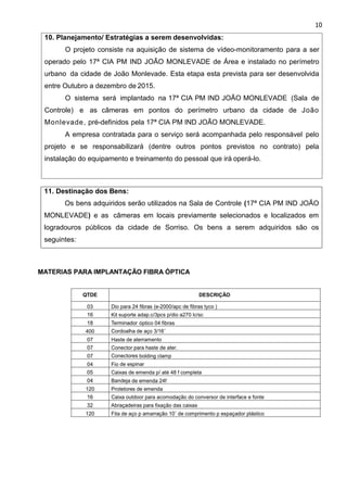 10
11. Destinação dos Bens:
Os bens adquiridos serão utilizados na Sala de Controle (17ª CIA PM IND JOÃO
MONLEVADE) e as câmeras em locais previamente selecionados e localizados em
logradouros públicos da cidade de Sorriso. Os bens a serem adquiridos são os
seguintes:
10. Planejamento/ Estratégias a serem desenvolvidas:
O projeto consiste na aquisição de sistema de vídeo-monitoramento para a ser
operado pelo 17ª CIA PM IND JOÃO MONLEVADE de Área e instalado no perímetro
urbano da cidade de João Monlevade. Esta etapa esta prevista para ser desenvolvida
entre Outubro a dezembro de 2015.
O sistema será implantado na 17ª CIA PM IND JOÃO MONLEVADE (Sala de
Controle) e as câmeras em pontos do perímetro urbano da cidade de João
Monlevade, pré-definidos pela 17ª CIA PM IND JOÃO MONLEVADE.
A empresa contratada para o serviço será acompanhada pelo responsável pelo
projeto e se responsabilizará (dentre outros pontos previstos no contrato) pela
instalação do equipamento e treinamento do pessoal que irá operá-lo.
 
