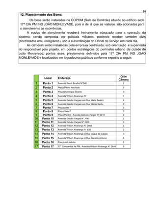 14
12. Planejamento dos Bens:
Os bens serão instalados na COPOM (Sala de Controle) situado no edifício sede
17ª CIA PM IND JOÃO MONLEVADE, pois é de lá que as viaturas são acionadas para
o atendimento às ocorrências.
A equipe de atendimento receberá treinamento adequado para a operação do
sistema, sendo composta por policiais militares, podendo receber também civis
(contratados e/ou estagiários), sob a subordinação do Oficial de serviço em cada dia.
As câmeras serão instaladas pela empresa contratada, sob orientação e supervisão
do responsável pelo projeto, em pontos estratégicos do perímetro urbano da cidade de
João Monlevade, pontos esse, previamente definidos pela 17ª CIA PM IND JOÃO
MONLEVADE e localizados em logradouros públicos conforme exposto a seguir:
 