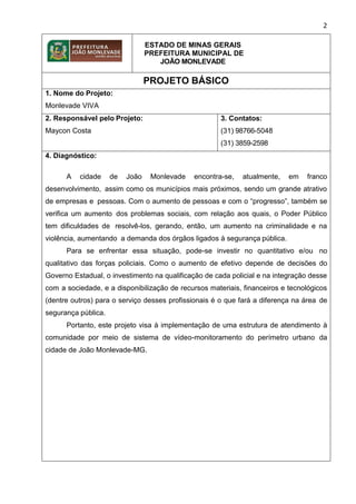 2
ESTADO DE MINAS GERAIS
PREFEITURA MUNICIPAL DE
JOÃO MONLEVADE
PROJETO BÁSICO
1. Nome do Projeto:
Monlevade VIVA
2. Responsável pelo Projeto:
Maycon Costa
3. Contatos:
(31) 98766-5048
(31) 3859-2598
4. Diagnóstico:
A cidade de João Monlevade encontra-se, atualmente, em franco
desenvolvimento, assim como os municípios mais próximos, sendo um grande atrativo
de empresas e pessoas. Com o aumento de pessoas e com o “progresso”, também se
verifica um aumento dos problemas sociais, com relação aos quais, o Poder Público
tem dificuldades de resolvê-los, gerando, então, um aumento na criminalidade e na
violência, aumentando a demanda dos órgãos ligados à segurança pública.
Para se enfrentar essa situação, pode-se investir no quantitativo e/ou no
qualitativo das forças policiais. Como o aumento de efetivo depende de decisões do
Governo Estadual, o investimento na qualificação de cada policial e na integração desse
com a sociedade, e a disponibilização de recursos materiais, financeiros e tecnológicos
(dentre outros) para o serviço desses profissionais é o que fará a diferença na área de
segurança pública.
Portanto, este projeto visa à implementação de uma estrutura de atendimento à
comunidade por meio de sistema de vídeo-monitoramento do perímetro urbano da
cidade de João Monlevade-MG.
 