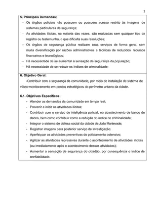 3
5. Principais Demandas:
- Os órgãos policiais não possuem ou possuem acesso restrito às imagens de
sistemas particulares de segurança;
- As atividades ilícitas, na maioria das vezes, são realizadas sem qualquer tipo de
registro ou testemunha, o que dificulta suas resoluções;
- Os órgãos de segurança pública realizam seus serviços de forma geral, sem
muita diversificação por razões administrativas e técnicas de reduzidos recursos
financeiros e tecnológicos;
- Há necessidade de se aumentar a sensação de segurança da população;
- Há necessidade de se reduzir os índices de criminalidade;
6. Objetivo Geral:
-Contribuir com a segurança da comunidade, por meio de instalação de sistema de
vídeo-monitoramento em pontos estratégicos do perímetro urbano da cidade.
6.1. Objetivos Específicos:
- Atender as demandas da comunidade em tempo real;
- Prevenir e inibir as atividades ilícitas;
- Contribuir com o serviço de inteligência policial, no abastecimento de banco de
dados, bem como contribuir como a redução do índice de criminalidade;
- Integrar o sistema de defesa social da cidade de João Monlevade;
- Registrar imagens para posterior serviço de investigação;
- Aperfeiçoar as atividades preventivas do policiamento ostensivo;
- Agilizar as atividades repressivas durante o acontecimento de atividades ilícitas
(ou imediatamente após o acontecimento dessas atividades);
- Aumentar a sensação de segurança do cidadão, por consequência o índice de
confiabilidade.
 