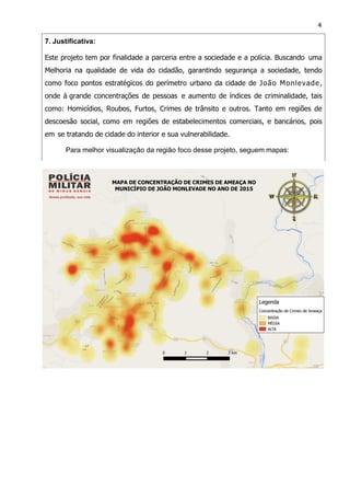 4
7. Justificativa:
Este projeto tem por finalidade a parceria entre a sociedade e a polícia. Buscando uma
Melhoria na qualidade de vida do cidadão, garantindo segurança a sociedade, tendo
como foco pontos estratégicos do perímetro urbano da cidade de João Monlevade,
onde á grande concentrações de pessoas e aumento de índices de criminalidade, tais
como: Homicídios, Roubos, Furtos, Crimes de trânsito e outros. Tanto em regiões de
descoesão social, como em regiões de estabelecimentos comerciais, e bancários, pois
em se tratando de cidade do interior e sua vulnerabilidade.
Para melhor visualização da região foco desse projeto, seguem mapas:
 