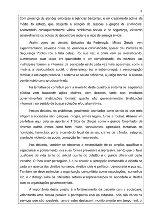 8
Com presença de grandes empresas e agências bancárias, e um crescimento acima da
média do estado, que desperta a atenção de pessoas e grupos de criminosos.
Acarretando consequentemente vários problemas sociais e de segurança, elevando
sensivelmente os índices de descontrole social e o risco de ameaça à vida.
Assim como as demais Unidades da Federação, Minas Gerais vem
experimentando elevados níveis de violência e criminalidade, apesar das Políticas de
Segurança Pública (ou a falta delas). Por sua vez, o crime vem se diversificando,
aumentando suas taxas em quantidade e em complexidade. As mazelas das
instituições formais e informais da sociedade estão cada vez mais aparentes, como a
miséria, a desigualdade social, o desemprego (ou o subemprego), a desagregação
familiar, a educação precária, o sistema de saúde deficiente, a justiça morosa, o sistema
penitenciário contraproducente etc.
Na tentativa de contribuir para a reversão deste quadro, o sistema de segurança
pública vem buscando ações efetivas, com debates, tanto com entidades
governamentais (instituições formais) quanto não governamentais (instituições
informais), no sentido de buscar soluções e/ou alternativas.
Nestes debates, os problemas geralmente apontados como sendo os que mais
afligem a sociedade são: gangues, drogas, armas ilegais, furtos e roubos. Abre-se um
parêntese aqui para se apontar o Tráfico de Drogas como o grande fomentador de
diversos outros crimes como furto, roubo, vandalismos, agressões, tentativas de
homicídio, homicídio, porte e comércio ilegal de armas, crimes de trânsito, estupros,
atentados violentos ao pudor, corrupção de menores etc.
Nos debates, também se observou a necessidade de se ampliar, qualificar e
especializar o policiamento, nas suas formas preventiva e repressiva, sendo que o fator
qualidade de vida, tanto do policial quanto do cidadão é o grande diferencial deste
trabalho. O foco a ser perseguido é o de educar a percepção comunitária e cidadã de
cada um acerca dos direitos humanos, direitos civis e políticos, democracia e paz etc.
Também se deve estimular a organização comunitária como associações, conselhos
etc. e o diálogo entre os diferentes setores e representações da sociedade e destes
com as organizações governamentais.
A importância deste projeto é o fortalecimento da parceria com a sociedade,
valorizando uma cultura proativa e participativa com os cidadãos, pois são vários os
serviços que são possíveis, dentre estes destacam: monitoramento em tempo real, o
 