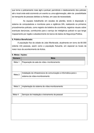9
que torna o policiamento mais ágil e pontual, permitindo o deslocamento dos policiais
até o local onde está ocorrendo um evento ou uma aglomeração, além da possibilidade
de transporte de pessoas detidas ou feridas, em caso de necessidade.
As equipes trabalharão em escalas de plantão, tendo à disposição o
sistema de computadores e monitores para a vigilância 24h, realizando os primeiros
procedimentos policiais, como registro de boletins de ocorrência, registros visuais sobre
eventuais denúncias, contribuindo para o serviço de inteligência policial no que tange
mapeamento por região e abastecimento do banco de dados da Segurança Pública.
8. Público Beneficiado:
A população fixa da cidade de João Monlevade, atualmente em torno de 80.000
(oitenta mil) pessoas, assim como a população flutuante, em especial os locais de
maior risco de acontecimento de ilícitos.
9. Metas / Ações:
Número Meta
Meta 1 Preparação da sala de vídeo- monitoramento
Meta 2
Instalação da infraestrutura de comunicação e informática para o
sistema de vídeo-monitoramento
Meta 3 Implantação do sistema de vídeo monitoramento
Meta 4 Serviços de Instalação e treinamento de pessoal
 