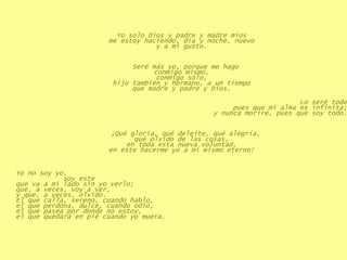 Yo solo Dios y padre y madre míos me estoy haciendo, día y noche, nuevo y a mi gusto. Seré más yo, porque me hago conmigo mismo, conmigo solo, hijo también y hermano, a un tiempo que madre y padre y Dios. Lo seré todo pues que mi alma es infinita; y nunca moriré, pues que soy todo. ¡Qué gloria, qué deleite, qué alegría, qué olvido de las cosas, en toda esta nueva voluntad, en este hacerme yo a mí mismo eterno! Yo no soy yo.    Soy este que va a mi lado sin yo verlo;  que, a veces, voy a ver,  y que, a veces, olvido.  El que calla, sereno, cuando hablo,  el que perdona, dulce, cuando odio,  el que pasea por donde no estoy,  el que quedará en pié cuando yo muera.   