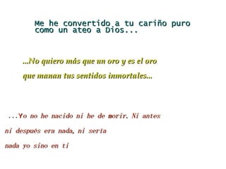 Me he convertido a tu cariño puro como un ateo a Dios... ... Y o no he nacido ni he de morir. Ni antes ni después era nada, ni sería nada yo sino en ti ...No quiero más que un oro y es el oro que manan tus sentidos inmortales... 