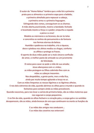 2
O autor do "Homo Rebus" lembra que a mão foi o primeiro
prato para o alimento e o primeiro copo para a bebida;
a primeira almofada para repousar a cabeça,
a primeira arma e a primeira linguagem.
Esfregando dois ramos, conseguiram-se as chamas.
A mão aberta,acariciando, mostra a bondade; fechada
e levantada mostra a força e o poder; empunha a espada
a pena e a cruz!
Modela os mármores e os bronzes; da cor às telas
e concretiza os sonhos do pensamento e da fantasia
nas formas eternas da beleza.
Humilde e poderosa no trabalho, cria a riqueza;
doce e piedosa nos afetos medica as chagas, conforta
os aflitos e protege os fracos.
O aperto de duas mãos pode ser a mais sincera confissão
de amor, o melhor pacto de amizade ou um juramento
de felicidade.
O noivo para casar-se pede a mão de sua amada;
Jesus abençoava com a s mãos;
as mães protegem os filhos cobrindo-lhes com as
mãos as cabeças inocentes.
Nas despedidas, a gente parte, mas a mão fica,
ainda por muito tempo agitando o lenço no ar.
Com as mãos limpamos as nossas lágrimas e as lágrimas alheias.
E nos dois extremos da vida, quando abrimos os olhos para o mundo e quando os
fechamos para sempre ainda as mãos prevalecem.
Quando nascemos, para nos levar a carícia do primeiro beijo, são as mãos maternas que
nos seguram o corpo pequenino.
E no fim da vida, quando os olhos fecham e o coração pára, o corpo gela e os sentidos
desaparecem, são as mãos, ainda brancas de cera que continuam na morte as funções da
vida.
E as mãos dos amigos nos conduzem...
E as mãos dos coveiros nos enterram!
 