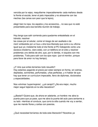 vencida por la vejez, maquillarme impecablemente cada mañana desde
la frente al escote, tener el pelo impecable y no atrasarme con las
mechas (las canas son peor que la lepra),
elegir bien la ropa, los zapatos y los accesorios... no sea que no esté
presentable para esa bendita reunión de trabajo.
Hoy tengo que salir corriendo para quedarme embotellada en el
tránsito; resolver
las cosas por el celular, correr el riesgo de ser asaltada o de
morir embestida por un bus u otra loca liberada que corre a su oficina
igual que yo; instalarme todo el día frente al PC trabajando como una
esclava (moderna, claro está), con un teléfono en el oído y resolver
problemas uno detrás de otro, que, por lo demás, ni siquiera son mis
problemas. Todo para salir con los ojos rojos (por el monitor, porque
para llorar de amor no hay tiempo).
¡¡Y mira que antes teníamos todo resuelto!!
Hoy estamos pagando el precio por estar siempre en forma, sin estrías,
depiladas, sonrientes, perfumadas, uñas perfectas, y ni hablar de que
hay que tener un currículum impecable, lleno de diplomas, doctorados
y especialidades.
Nos volvimos 'supermujeres'. ¡¡¡al carajo!!! ¿No era mejor, mucho
mejor seguir tejiendo en la silla mecedora?
¡¡¡Basta!!! Quiero que, de ahora en adelante, un hombre me abra la
puerta para que yo pase, que me abra la puerta del auto para sentarme a
su lado mientras el conduce, que corra la silla cuando me voy a sentar,
que me mande flores y cartas con poesías.
¿Qué necesidad teníamos de toda esta liberación? Nosotras ya
 