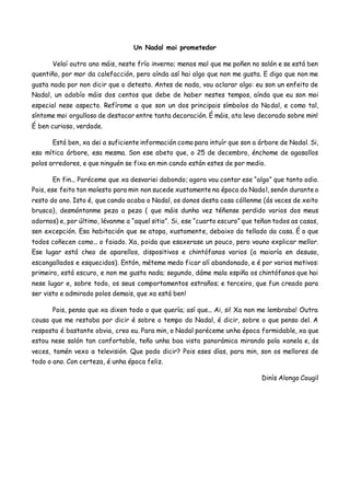 Un Nadal moi prometedor
Velaí outro ano máis, neste frío inverno; menos mal que me poñen no salón e se está ben
quentiño, por mor da calefacción, pero aínda así hai algo que non me gusta. E digo que non me
gusta nada por non dicir que o detesto. Antes de nada, vou aclarar algo: eu son un enfeito de
Nadal, un adobío máis dos centos que debe de haber nestes tempos, aínda que eu son moi
especial nese aspecto. Refírome a que son un dos principais símbolos do Nadal, e como tal,
síntome moi orgulloso de destacar entre tanta decoración. É máis, ata levo decorado sobre min!
É ben curioso, verdade.
Está ben, xa dei a suficiente información como para intuír que son a árbore de Nadal. Si,
esa mítica árbore, esa mesma. Son ese abeto que, o 25 de decembro, énchome de agasallos
polos arredores, e que ninguén se fixa en min cando están estes de por medio.
En fin... Paréceme que xa desvariei dabondo; agora vou contar ese “algo” que tanto odio.
Pois, ese feito tan molesto para min non sucede xustamente na época do Nadal, senón durante o
resto do ano. Isto é, que cando acaba o Nadal, os donos desta casa cóllenme (ás veces de xeito
brusco), desmóntanme peza a peza ( que máis dunha vez téñense perdido varios dos meus
adornos) e, por último, lévanme a “aquel sitio”. Si, ese “cuarto escuro” que teñan todos as casas,
sen excepción. Esa habitación que se atopa, xustamente, debaixo do tellado da casa. É o que
todos coñecen como... o faiado. Xa, poida que esaxerase un pouco, pero vouno explicar mellor.
Ese lugar está cheo de aparellos, dispositivos e chintófanos varios (a maioría en desuso,
escangallados e esquecidos). Entón, méteme medo ficar alí abandonado, e é por varios motivos:
primeiro, está escuro, e non me gusta nada; segundo, dáme mala espiña os chintófanos que hai
nese lugar e, sobre todo, os seus comportamentos estraños; e terceiro, que fun creado para
ser visto e admirado polos demais, que xa está ben!
Pois, penso que xa dixen todo o que quería; así que... Ai, si! Xa non me lembraba! Outra
cousa que me restaba por dicir é sobre o tempo do Nadal, é dicir, sobre o que penso del. A
resposta é bastante obvia, creo eu. Para min, o Nadal paréceme unha época formidable, xa que
estou nese salón tan confortable, teño unha boa vista panorámica mirando pola xanela e, ás
veces, tamén vexo a televisión. Que podo dicir? Pois eses días, para min, son os mellores de
todo o ano. Con certeza, é unha época feliz.
Dinís Alongo Cougil
 