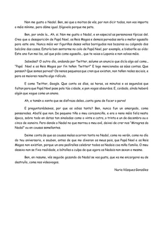 Non me gusta o Nadal. Ben, sei que a moitos de vós, por non dicir todos, non vos importa
o máis mínimo, pero dáme igual. Dígovolo porque me peta.
Ben, por onde ía... Ah, si. Non me gusta o Nadal, e en especial as personaxes típicas del.
Creo que a desaparición de Papá Noel, os Reis Magos e demais parvadas sería o mellor agasallo
para este ano. Nunca máis ver figuriñas deses vellos barrigudos nos bazares ou colgando dos
balcóns das casas. Estaría ben sentarme no colo de Papá Noel, por exemplo, e bisbarlle ao oído:
Este ano fun moi bo, así que pido como agasallo... que te vaias a Laponia e non volvas máis.
Sabedes? O outro día, andando por Twitter, saíume un anuncio que dicía algo así como...
“Papá Noel e os Reis Magos por fin teñen Twitter!” E logo mencionaba as súas contas. Que
pensan? Que somos parvos? Os nenos pequenos que cren que existen, non teñen redes sociais, e
para os maiores resulta algo ridículo.
E como Twitter, Google. Que conta os días, as horas, os minutos e os segundos que
faltan para que Papá Noel pase pola túa cidade, e pon xogos absurdos. E, coidado, aínda haberá
algún que xogue coma un anano.
Ah, e tamén a xente que se disfraza deles...canta gana de facer o parvo!
E preguntarédesvos, por que os odias tanto? Ben, nunca fun un amargado, como
pensaredes. Abofé que non. De pequeno tiña o meu corazonciño, e era o neno máis feliz nesta
época, sobre todo en datas tan sinaladas como o vinte e catro, o trinta e un de decembro ou o
cinco de xaneiro. Pero dende o Nadal no que morreu o meu avó, deixei de crer nos “Miragres do
Nadal” ou en cousas semellantes.
Deime conta de que as cousas malas ocorren tanto no Nadal, como no verán, como no día
do teu aniversario, e souben, antes de que mo dixeran os meus pais, que Papá Noel e os Reis
Magos non existían, porque un ano pedíralles celebrar todos os Nadais coa miña familia. O meu
desexo non se fixo realidade, e bótolles a culpa de que agora os Nadais non sexan o mesmo.
Ben, en resumo, vós seguide gozando do Nadal se vos gusta, que xa me encargarei eu de
destruílo, coma nos videoxogos.
Nuria Vázquez González
 