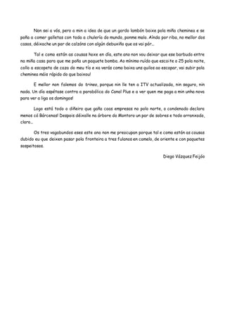 Non sei a vós, pero a min a idea de que un gordo lambón baixe pola miña cheminea e se
poña a comer galletas con toda a chulería do mundo, ponme malo. Aínda por riba, no mellor dos
casos, déixache un par de calzóns con algún debuxiño que os vai pór...
Tal e como están as cousas hoxe en día, este ano non vou deixar que ese barbudo entre
na miña casa para que me poña un paquete bomba. Ao mínimo ruído que escoite o 25 pola noite,
collo a escopeta de caza do meu tío e xa verás como baixa uns quilos ao escapar, vai subir pola
cheminea máis rápido do que baixou!
E mellor non falemos do trineo, porque nin lle ten a ITV actualizada, nin seguro, nin
nada. Un día espétase contra a parabólica do Canal Plus e a ver quen me paga a min unha nova
para ver a liga os domingos!
Logo está todo o diñeiro que gaña coas empresas no polo norte, o condenado declara
menos có Bárcenas! Despois déixalle na árbore do Montoro un par de sobres e todo arranxado,
claro...
Os tres vagabundos eses este ano non me preocupan porque tal e como están as cousas
dubido eu que deixen pasar pola fronteira a tres fulanos en camelo, de oriente e con paquetes
sospeitosos.
Diego Vázquez Feijóo
 