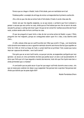 Parece que ao chegar o Nadal, todo é felicidade, pero en realidade non é así.
Podemos poñer o exemplo da entrega de notas correspondentes á primeira avaliación.
Ata o día no que che dan as notas todo é felicidade. O malo é cando chea ese día.
Cando ves que tes algunha suspensa, ou as que sexan, o primeiro que fas é comezar a
pensar a escusa que vas contar na casa, aínda que ao final sabes que non che vai servir de nada
escusarte, porque o castigo valo levar igual. As que se ían converter nunhas vacacións sen facer
nada, acaban sendo unha tortura continua na casa.
O que me pregunto é quen tería a idea de dar as notas antes do Nadal, a quen...? Esta
pregunta non ten resposta, porque se conseguimos saber quen foi a idea, o seu destino está
claro...
A miña cabeza dime que as cualificacións non tiñan que existir. E logo... con levantarse
cedo durante nove meses ao ano e aguantar sentado durante seis horas diarias (que supoñen un
total de 1.166 en total ao longo de todo o curso) mentres un profesor fala cousas que nunca
imos ser capaces de entender... non é suficiente?
Pois polo que se ve non é suficiente, xa que por encima, se suspendes castígante por non
aprobar, se sacas un cinco protestan dicindo que podías sacar un seis e así sucesivamente. O
único que falta por oír é que segundo o mundo dos maiores, todo isto que fan é polo noso ben. e
aínda pretenden que o creamos!
A conclusión que se pode sacar é que hai que seguir sufrindo durante anos e anos... ata
que os nosos pais cambien de ideas e que suspender lles pareza ben e aprobar lles pareza mal.
Aínda que dubido que iso pase algún día!!!
Rubén Fernández Otero
 