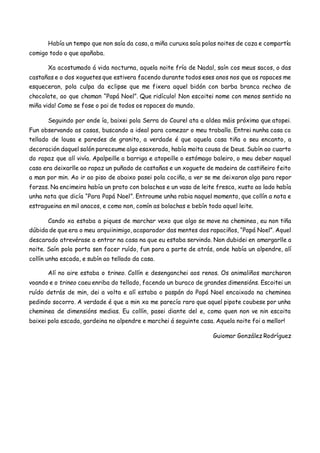 Había un tempo que non saía da casa, a miña curuxa saía polas noites de caza e compartía
comigo todo o que apañaba.
Xa acostumado á vida nocturna, aquela noite fría de Nadal, saín cos meus sacos, o das
castañas e o dos xoguetes que estivera facendo durante todos eses anos nos que os rapaces me
esqueceran, pola culpa da eclipse que me fixera aquel bidón con barba branca recheo de
chocolate, ao que chaman “Papá Noel”. Que ridículo! Non escoitei nome con menos sentido na
miña vida! Como se fose o pai de todos os rapaces do mundo.
Seguindo por onde ía, baixei pola Serra do Courel ata a aldea máis próxima que atopei.
Fun observando as casas, buscando a ideal para comezar o meu traballo. Entrei nunha casa co
tellado de lousa e paredes de granito, a verdade é que aquela casa tiña o seu encanto, a
decoración daquel salón pareceume algo esaxerada, había moita cousa de Deus. Subín ao cuarto
do rapaz que alí vivía. Apalpeille a barriga e atopeille o estómago baleiro, o meu deber naquel
caso era deixarlle ao rapaz un puñado de castañas e un xoguete de madeira de castiñeiro feito
a man por min. Ao ir ao piso de abaixo pasei pola cociña, a ver se me deixaran algo para repor
forzas. Na encimeira había un prato con bolachas e un vaso de leite fresca, xusto ao lado había
unha nota que dicía “Para Papá Noel”. Entroume unha rabia naquel momento, que collín a nota e
estragueina en mil anacos, e como non, comín as bolachas e bebín todo aquel leite.
Cando xa estaba a piques de marchar vexo que algo se move na cheminea, eu non tiña
dúbida de que era o meu arquiinimigo, acaparador das mentes dos rapaciños, “Papá Noel”. Aquel
descarado atrevérase a entrar na casa na que eu estaba servindo. Non dubidei en amargarlle a
noite. Saín pola porta sen facer ruído, fun para a parte de atrás, onde había un alpendre, alí
collín unha escada, e subín ao tellado da casa.
Alí no aire estaba o trineo. Collín e desenganchei aos renos. Os animaliños marcharon
voando e o trineo caeu enriba do tellado, facendo un buraco de grandes dimensións. Escoitei un
ruído detrás de min, dei a volta e alí estaba o paspán do Papá Noel encaixado na cheminea
pedindo socorro. A verdade é que a min xa me parecía raro que aquel pipote coubese por unha
cheminea de dimensións medias. Eu collín, pasei diante del e, como quen non ve nin escoita
baixei pola escada, gardeina no alpendre e marchei á seguinte casa. Aquela noite foi a mellor!
Guiomar González Rodríguez
 