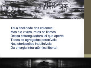 Tal a finalidade dos estames!
Mas ele viverá, rotos os liames
Dessa estranguladora lei que aperta
Todos os agregados perecíveis,
Nas eterizações indefiníveis
Da energia intra-atômica liberta!
 