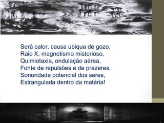 Será calor, causa úbiqua de gozo,
Raio X, magnetismo misterioso,
Quimiotaxia, ondulação aérea,
Fonte de repulsões e de prazeres,
Sonoridade potencial dos seres,
Estrangulada dentro da matéria!
 