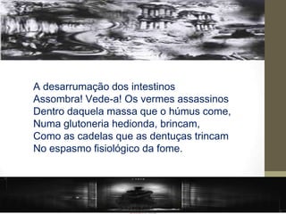 A desarrumação dos intestinos
Assombra! Vede-a! Os vermes assassinos
Dentro daquela massa que o húmus come,
Numa glutoneria hedionda, brincam,
Como as cadelas que as dentuças trincam
No espasmo fisiológico da fome.
 