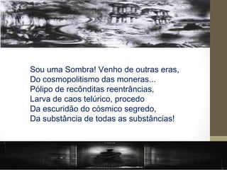 Sou uma Sombra! Venho de outras eras,
Do cosmopolitismo das moneras...
Pólipo de recônditas reentrâncias,
Larva de caos telúrico, procedo
Da escuridão do cósmico segredo,
Da substância de todas as substâncias!
 