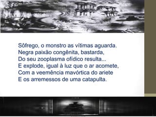 Sôfrego, o monstro as vítimas aguarda.
Negra paixão congênita, bastarda,
Do seu zooplasma ofídico resulta...
E explode, igual à luz que o ar acomete,
Com a veemência mavórtica do ariete
E os arremessos de uma catapulta.
 