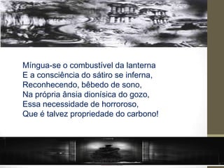 Míngua-se o combustível da lanterna
E a consciência do sátiro se inferna,
Reconhecendo, bêbedo de sono,
Na própria ânsia dionísica do gozo,
Essa necessidade de horroroso,
Que é talvez propriedade do carbono!
 