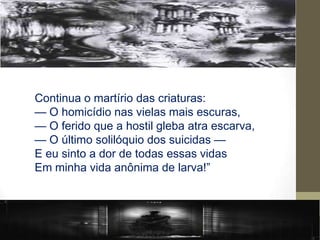 Continua o martírio das criaturas:
— O homicídio nas vielas mais escuras,
— O ferido que a hostil gleba atra escarva,
— O último solilóquio dos suicidas —
E eu sinto a dor de todas essas vidas
Em minha vida anônima de larva!”
 