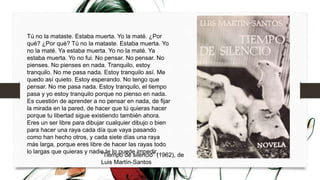 Tú no la mataste. Estaba muerta. Yo la maté. ¿Por
qué? ¿Por qué? Tú no la mataste. Estaba muerta. Yo
no la maté. Ya estaba muerta. Yo no la maté. Ya
estaba muerta. Yo no fui. No pensar. No pensar. No
pienses. No pienses en nada. Tranquilo, estoy
tranquilo. No me pasa nada. Estoy tranquilo así. Me
quedo así quieto. Estoy esperando. No tengo que
pensar. No me pasa nada. Estoy tranquilo, el tiempo
pasa y yo estoy tranquilo porque no pienso en nada.
Es cuestión de aprender a no pensar en nada, de fijar
la mirada en la pared, de hacer que tú quieras hacer
porque tu libertad sigue existiendo también ahora.
Eres un ser libre para dibujar cualquier dibujo o bien
para hacer una raya cada día que vaya pasando
como han hecho otros, y cada siete días una raya
más larga, porque eres libre de hacer las rayas todo
lo largas que quieras y nadie te lo puede impedir.
”Tiempo de silencio” (1962), de
Luis Martín-Santos
 