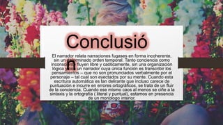 Conclusió
n
El narrador relata narraciones fugases en forma incoherente,
sin un determinado orden temporal. Tanto conciencia como
inconsciente fluyen libre y caóticamente, sin una organización
lógica y con un narrador cuya única función es transcribir los
pensamientos – que no son pronunciados verbalmente por el
personaje – tal cual son eyectados por su mente. Cuando esta
escritura automática es tan delirante que incluso carece de
puntuación e incurre en errores ortográficos, se trata de un fluir
de la conciencia. Cuando ese mismo caos al menos se ciñe a la
sintaxis y la ortografía ( literal y puntual), estamos en presencia
de un monologo interior.
 