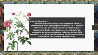 Y para la literatura ...
"Mientras que un monólogo interior presenta siempre
pensamientos de un personaje directamente, sin la aparente
intervención de un narrador resumir y seleccionar, no
necesariamente ellos se mezclan con las impresiones y
percepciones, ni necesariamente violan las normas de la
gramática, o la lógica, pero la corriente técnica-de-conciencia
también hace una o ambas de estas cosas. "
 