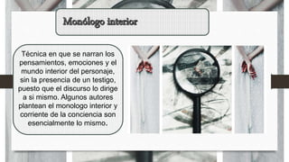 Técnica en que se narran los
pensamientos, emociones y el
mundo interior del personaje,
sin la presencia de un testigo,
puesto que el discurso lo dirige
a si mismo. Algunos autores
plantean el monologo interior y
corriente de la conciencia son
esencialmente lo mismo.
 