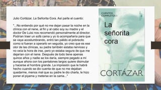 Julio Cortázar, La Señorita Cora. Así parte el cuento:
"...No entiendo por qué no me dejan pasar la noche en la
clínica con el nene, al fin y al cabo soy su madre y el
doctor De Luisi nos recomendó personalmente al director.
Podrían traer un sofá cama y yo lo acompañaría para que
se vaya acostumbrando, entró tan pálido el pobrecito
como si fueran a operarlo en seguida, yo creo que es ese
olor de las clínicas, su padre también estaba nervioso y
no veía la hora de irse, pero yo estaba segura de que me
dejarían con el nene. Después de todo tiene apenas
quince años y nadie se los daría, siempre pegado a mí
aunque ahora con los pantalones largos quiere disimular
y hacerse el hombre grande. La impresión que le habrá
hecho cuando se dio cuenta de que no me dejaban
quedarme, menos mal que su padre le dio charla, le hizo
poner el piyama y meterse en la cama..."
 