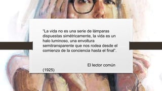 “La vida no es una serie de lámparas
dispuestas simétricamente, la vida es un
halo luminoso, una envoltura
semitransparente que nos rodea desde el
comienzo de la conciencia hasta el final”.
El lector común
(1925)
 
