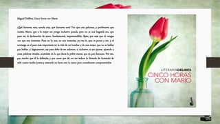 Miguel Delibes, Cinco horas con Mario
¡Qué hermosa eres, amada mía, qué hermosa eres! Tus ojos son palomas, y perdóname que
insista, Mario, que a lo mejor me pongo inclusive pesada, pero no es una bagatela eso, que
para mí, la declaración de amor, fundamental, imprescindible, fíjate, por más que tú vengas
con que son tonterías. Pues no lo son, no son tonterías, ya ves tú, que, te pones a ver, y el
noviazgo es el paso más importante en la vida de un hombre y de una mujer, que no es hablar
por hablar, y, lógicamente, ese paso debe de ser solemne, e, inclusive, si me apuras, ajustado a
unas palabras rituales, acuérdate de lo que decía la pobre mamá, que en paz descanse. Por eso,
por mucho que él la defienda, y por voces que dé, no me seduce la fórmula de Armando de
salir cuatro tardes juntos y retenerle un buen rato la mano para considerarse comprometidos
 