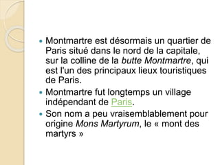  Montmartre est désormais un quartier de 
Paris situé dans le nord de la capitale, 
sur la colline de la butte Montmartre, qui 
est l'un des principaux lieux touristiques 
de Paris. 
 Montmartre fut longtemps un village 
indépendant de Paris. 
 Son nom a peu vraisemblablement pour 
origine Mons Martyrum, le « mont des 
martyrs » 
 