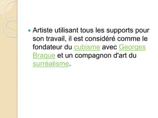  Artiste utilisant tous les supports pour 
son travail, il est considéré comme le 
fondateur du cubisme avec Georges 
Braque et un compagnon d'art du 
surréalisme. 
 