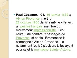  Paul Cézanne, né le 19 janvier 1839 à 
Aix-en-Provence, mort le 
22 octobre 1906 dans la même ville, est 
un peintre français, membre du 
mouvement impressionniste. Il est 
l'auteur de nombreux paysages de 
Provence, et particulièrement de la 
campagne d'Aix-en-Provence. Il a 
notamment réalisé plusieurs toiles ayant 
pour sujet la montagne Sainte-Victoire. 
 