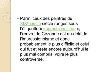  Parmi ceux des peintres du 
XIXe siècle siècle rangés sous 
l’étiquette « impressionnistes », 
l’oeuvre de Cézanne est au-delà de 
l'impressionnisme et donc 
probablement le plus difficile et celui 
qui fut et reste encore aujourd'hui le 
plus mal compris, voire le plus 
controversé. 
 