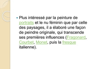  Plus intéressé par la peinture de 
portraits et le nu féminin que par celle 
des paysages, il a élaboré une façon 
de peindre originale, qui transcende 
ses premières influences (Fragonard, 
Courbet, Monet, puis la fresque 
italienne). 
 
