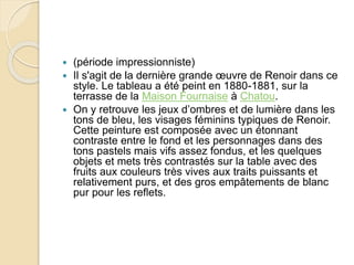 (période impressionniste) 
 Il s'agit de la dernière grande oeuvre de Renoir dans ce 
style. Le tableau a été peint en 1880-1881, sur la 
terrasse de la Maison Fournaise à Chatou. 
 On y retrouve les jeux d’ombres et de lumière dans les 
tons de bleu, les visages féminins typiques de Renoir. 
Cette peinture est composée avec un étonnant 
contraste entre le fond et les personnages dans des 
tons pastels mais vifs assez fondus, et les quelques 
objets et mets très contrastés sur la table avec des 
fruits aux couleurs très vives aux traits puissants et 
relativement purs, et des gros empâtements de blanc 
pur pour les reflets. 
 