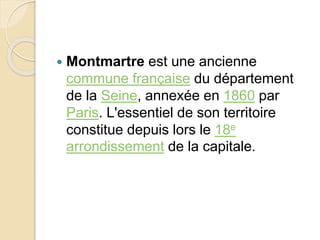  Montmartre est une ancienne 
commune française du département 
de la Seine, annexée en 1860 par 
Paris. L'essentiel de son territoire 
constitue depuis lors le 18e 
arrondissement de la capitale. 
 