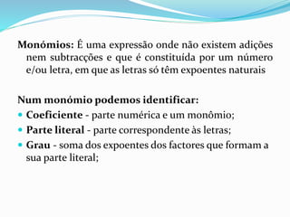 Monómios: É uma expressão onde não existem adições
nem subtracções e que é constituída por um número
e/ou letra, em que as letras só têm expoentes naturais
Num monómio podemos identificar:
Coeficiente - parte numérica e um monômio;
Parte literal - parte correspondente às letras;
Grau - soma dos expoentes dos factores que formam a
sua parte literal;