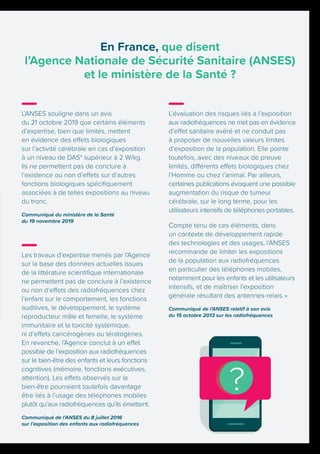 L’évaluation des risques liés à l’exposition
aux radiofréquences ne met pas en évidence
d’effet sanitaire avéré et ne conduit pas
à proposer de nouvelles valeurs limites
d’exposition de la population. Elle pointe
toutefois, avec des niveaux de preuve
limités, différents effets biologiques chez
l’Homme ou chez l’animal. Par ailleurs,
certaines publications évoquent une possible
augmentation du risque de tumeur
cérébrale, sur le long terme, pour les
utilisateurs intensifs de téléphones portables.
Compte tenu de ces éléments, dans
un contexte de développement rapide
des technologies et des usages, l’ANSES
recommande de limiter les expositions
de la population aux radiofréquences
en particulier des téléphones mobiles,
notamment pour les enfants et les utilisateurs
intensifs, et de maîtriser l’exposition
générale résultant des antennes-relais. »
Communiqué de l’ANSES relatif à son avis
du 15 octobre 2013 sur les radiofréquences
En France, que disent
l’Agence Nationale de Sécurité Sanitaire (ANSES)
et le ministère de la Santé ?
L’ANSES souligne dans un avis
du 21 octobre 2019 que certains éléments
d’expertise, bien que limités, mettent
en évidence des effets biologiques
sur l’activité cérébrale en cas d’exposition
à un niveau de DAS* supérieur à 2 W/kg.
Ils ne permettent pas de conclure à
l’existence ou non d’effets sur d’autres
fonctions biologiques spécifiquement
associées à de telles expositions au niveau
du tronc.
Communiqué du ministère de la Santé
du 19 novembre 2019
Les travaux d’expertise menés par l’Agence
sur la base des données actuelles issues
de la littérature scientifique internationale
ne permettent pas de conclure à l’existence
ou non d’effets des radiofréquences chez
l’enfant sur le comportement, les fonctions
auditives, le développement, le système
reproducteur mâle et femelle, le système
immunitaire et la toxicité systémique,
ni d’effets cancérogènes ou tératogènes.
En revanche, l’Agence conclut à un effet
possible de l’exposition aux radiofréquences
sur le bien-être des enfants et leurs fonctions
cognitives (mémoire, fonctions exécutives,
attention). Les effets observés sur le
bien-être pourraient toutefois davantage
être liés à l’usage des téléphones mobiles
plutôt qu’aux radiofréquences qu’ils émettent.
Communiqué de l’ANSES du 8 juillet 2016
sur l’exposition des enfants aux radiofréquences
 