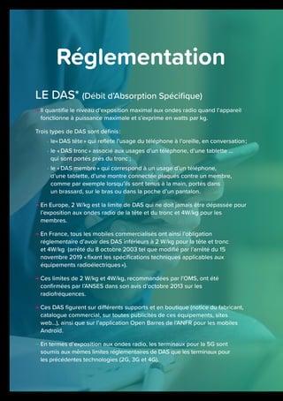 LE DAS* (Débit d’Absorption Spécifique)
→ Il quantifie le niveau d’exposition maximal aux ondes radio quand l’appareil
fonctionne à puissance maximale et s’exprime en watts par kg.
Trois types de DAS sont définis :
• le« DAS tête » qui reflète l’usage du téléphone à l’oreille, en conversation ;
• le « DAS tronc » associé aux usages d’un téléphone, d’une tablette ...
qui sont portés près du tronc ;
• le « DAS membre » qui correspond à un usage d’un téléphone,
d’une tablette, d’une montre connectée plaqués contre un membre,
comme par exemple lorsqu’ils sont tenus à la main, portés dans
un brassard, sur le bras ou dans la poche d’un pantalon.
→ En Europe, 2 W/kg est la limite de DAS qui ne doit jamais être dépassée pour
l’exposition aux ondes radio de la tête et du tronc et 4W/kg pour les
membres.
→ En France, tous les mobiles commercialisés ont ainsi l’obligation
réglementaire d’avoir des DAS inférieurs à 2 W/kg pour la tête et tronc
et 4W/kg (arrêté du 8 octobre 2003 tel que modifié par l’arrêté du 15
novembre 2019 « fixant les spécifications techniques applicables aux
équipements radioélectriques »).
→ Ces limites de 2 W/kg et 4W/kg, recommandées par l’OMS, ont été
confirmées par l’ANSES dans son avis d’octobre 2013 sur les
radiofréquences.
→ Ces DAS figurent sur différents supports et en boutique (notice du fabricant,
catalogue commercial, sur toutes publicités de ces équipements, sites
web…), ainsi que sur l’application Open Barres de l’ANFR pour les mobiles
Androïd.
→ En termes d’exposition aux ondes radio, les terminaux pour la 5G sont
soumis aux mêmes limites réglementaires de DAS que les terminaux pour
les précédentes technologies (2G, 3G et 4G).
Réglementation
 
