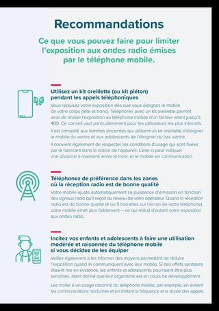 Recommandations
Ce que vous pouvez faire pour limiter
l’exposition aux ondes radio émises
par le téléphone mobile.
Utilisez un kit oreillette (ou kit piéton)
pendant les appels téléphoniques
Vous réduisez votre exposition dès que vous éloignez le mobile
de votre corps (tête et tronc). Téléphoner avec un kit oreillette permet
ainsi de diviser l'exposition au téléphone mobile d'un facteur allant jusqu'à
400. Ce conseil vaut particulièrement pour les utilisateurs les plus intensifs.
Il est conseillé aux femmes enceintes qui utilisent un kit oreillette d’éloigner
le mobile du ventre et aux adolescents de l’éloigner du bas ventre.
Il convient également de respecter les conditions d’usage qui sont fixées
par le fabricant dans la notice de l’appareil. Celle-ci peut indiquer
une distance à maintenir entre le tronc et le mobile en communication.
Téléphonez de préférence dans les zones
où la réception radio est de bonne qualité
Votre mobile ajuste automatiquement sa puissance d’émission en fonction
des signaux radio qu’il reçoit du réseau de votre opérateur. Quand la réception
radio est de bonne qualité (4 ou 5 barrettes sur l’écran de votre téléphone),
votre mobile émet plus faiblement – ce qui réduit d’autant votre exposition
aux ondes radio.
Incitez vos enfants et adolescents à faire une utilisation
modérée et raisonnée du téléphone mobile
si vous décidez de les équiper
Veillez également à les informer des moyens permettant de réduire
l’exposition quand ils communiquent avec leur mobile. Si des effets sanitaires
étaient mis en évidence, les enfants et adolescents pourraient être plus
sensibles, étant donné que leur organisme est en cours de développement.
Les inciter à un usage raisonné du téléphone mobile, par exemple, en évitant
les communications nocturnes et en limitant la fréquence et la durée des appels.
 