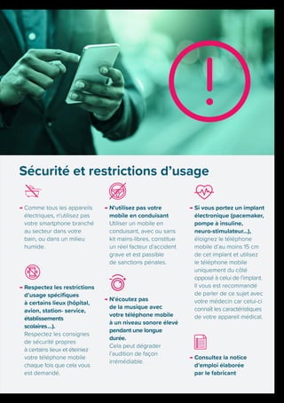 → Comme tous les appareils
électriques, n'utilisez pas
votre smartphone branché
au secteur dans votre
bain, ou dans un milieu
humide.
→ Respectez les restrictions
d’usage spécifiques
à certains lieux (hôpital,
avion, station- service,
établissements
scolaires …).
Respectez les consignes
de sécurité propres
à certains lieux et éteiniez
votre téléphone mobile
chaque fois que cela vous
est demandé.
→ N'utilisez pas votre
mobile en conduisant
Utiliser un mobile en
conduisant, avec ou sans
kit mains-libres, constitue
un réel facteur d’accident
grave et est passible
de sanctions pénales.
→ N'écoutez pas
de la musique avec
votre téléphone mobile
à un niveau sonore élevé
pendant une longue
durée.
Cela peut dégrader
l’audition de façon
irrémédiable.
→ Si vous portez un implant
électronique (pacemaker,
pompe à insuline,
neuro-stimulateur…),
éloignez le téléphone
mobile d’au moins 15 cm
de cet implant et utilisez
le téléphone mobile
uniquement du côté
opposé à celui de l’implant.
Il vous est recommandé
de parler de ce sujet avec
votre médecin car celui-ci
connaît les caractéristiques
de votre appareil médical.
→ Consultez la notice
d’emploi élaborée
par le fabricant
Sécurité et restrictions d’usage
 