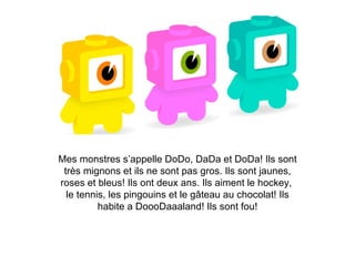 Mes monstres s’appelle DoDo, DaDa et DoDa! Ils sont très mignons et ils ne sont pas gros. Ils sont jaunes, roses et bleus! Ils ont deux ans. Ils aiment le hockey,  le tennis, les pingouins et le gâteau au chocolat! Ils habite a DoooDaaaland! Ils sont fou! 