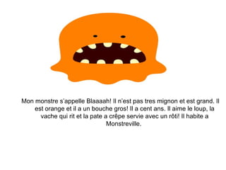 Mon monstre s’appelle Blaaaah! Il n’est pas tres mignon et est grand. Il est orange et il a un bouche gros! Il a cent ans. Il aime le loup, la vache qui rit et la pate a crêpe servie avec un rôti! Il habite a Monstreville.  