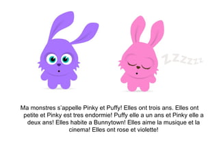 Ma monstres s’appelle Pinky et Puffy! Elles ont trois ans. Elles ont petite et Pinky est tres endormie! Puffy elle a un ans et Pinky elle a deux ans! Elles habite a Bunnytown! Elles aime la musique et la cinema! Elles ont rose et violette! 