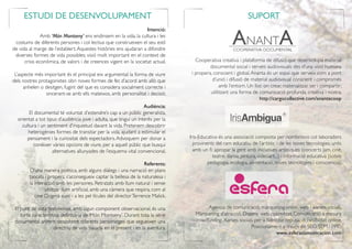 Intenció:
Amb ‘Món Montseny’ ens endinsem en la vida, la cultura i les
costums de diferents persones i col·lectius que construeixen el seu estil
de vida al marge de l’establert.Aquestes històries ens ajudaran a difondre
diverses formes de vida possibles; visió molt important en el context de
crisis econòmica, de valors i de creences vigent en la societat actual.
L’aspecte més important és el principal eix argumental: la forma de viure
dels nostres protagonistes obri noves formes de fer, d’acord amb allò que
anhelen o desitgen, fugint del que es considera socialment correcte i
sincerant-se amb ells mateixos, amb personalitat i decisió.
Audiència:
El documental té voluntat d’estendre’s cap a un públic generalista,
orientat a tot tipus d’audiència jove i adulta, que tingui un interès per la
cultura i un sentiment d’inquietud davant la vida. Pretenem descobrir
heterogènies formes de transitar per la vida, ajudant a estimular el
pensament i la curiositat dels espectadors.Advoquem per donar a
conèixer vàries opcions de viure, per a aquell públic que busqui
alternatives allunyades de l’esquema vital convencional.
Referents:
D’una manera poètica, amb alguns diàlegs i una narració en plans
tancats i propers, s’aconsegueix captar la bellesa de la naturalesa i
la interacció amb les persones. Retratats amb llum natural i sense
utilitzar llum artificial, amb una càmera que respira, com al
cine Dogma suec i a les pel·lícules del directorTerrence Malick.
El punt de vista testimonial, amb algun component observacional, és una
forta característica definitòria de ‘Món Montseny’. Durant tota la sèrie
documental anirem descobrint diferents personatges que segueixen una
directriu de vida basada en el present i en la aventura.
SUPORTESTUDI DE DESENVOLUPAMENT
Cooperativa creativa i plataforma de difusió que desenvolupa material
documental social i serveis audiovisuals des d’una visió humana
i propera, conscient i global.Ananta és un espai que serveix com a pont
d’unió i difusió de material audiovisual conscient i compromès
amb l’entorn. Un lloc on crear, materialitzar, ser i compartir;
utilitzant una forma de comunicació profunda, creativa i nostra.
						 http://cargocollective.com/anantacoop
Iris-Educativa és una associació composta per nombrosos col·laboradors
provinents del ram educatiu, de l’artístic i de les noves tecnologies, units
amb un fi: apropar la gent amb iniciatives artístiques (concerts Jam, cine,
teatre, dansa, pintura, videoart...) i informació educativa (sobre
pedagogia, ecologia, alimentació, noves tecnologies i consciencia).
Agència de comunicació, màrqueting online, web i xarxes socials.
Màrqueting d’atracció. Disseny web optimitzat. Comunicació a mesura
i crowdfunding. Xarxes socials per a fidelitzar, reputació i visibilitat online.
Posicionament a través de SEO, SEM i PPC.
								 www.esferacomunicacion.com
 