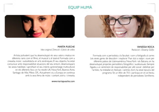 EQUIP HUMÀ
MARTA PUECHE
Idea original, Direcció i Edició de video
Artista polivalent que ha desenvolupat els seus valors creatius en
diferents rams com el fílmic, el musical o el teatral. Formada com a
cineasta, músic i autodidacta en arts escèniques. El seu objectiu ha estat
comunicar amb responsabilitat situacions del seu entorn, desenvolupant
les seves habilitats i aprofitant el seu intents aprenentatge multicultural
en els diferents llocs on ha residit: UK, NovaYork, Buenos Aires,
Santiago de Xile, Mèxic DF...Actualment viu a Europa on continua
amb la seva feina de músic i cantant, actriu i cineasta.
www.martapueche.com
VANESSA ROCA
Redacció i Disseny Gràfic
Formada com a periodista a la facultat i com a fotògrafa al carrer.
Les seves ganes de descobrir i explorar l’han dut a viatjar i viure per
diferents països de Llatinoamèrica, NovaYork i els Balcans, on ha
desenvolupat projectes periodístics, fotogràfics i audiovisuals. Sempre
lligada a un sentiment de responsabilitat per allò social i debilitat per
l’artístic, ha treballat en festivals i centres d’art, ha estat becaria del
programa Tot un Món de TV3 i participa en el col·lectiu
independent de periodistes SomAtents.
 