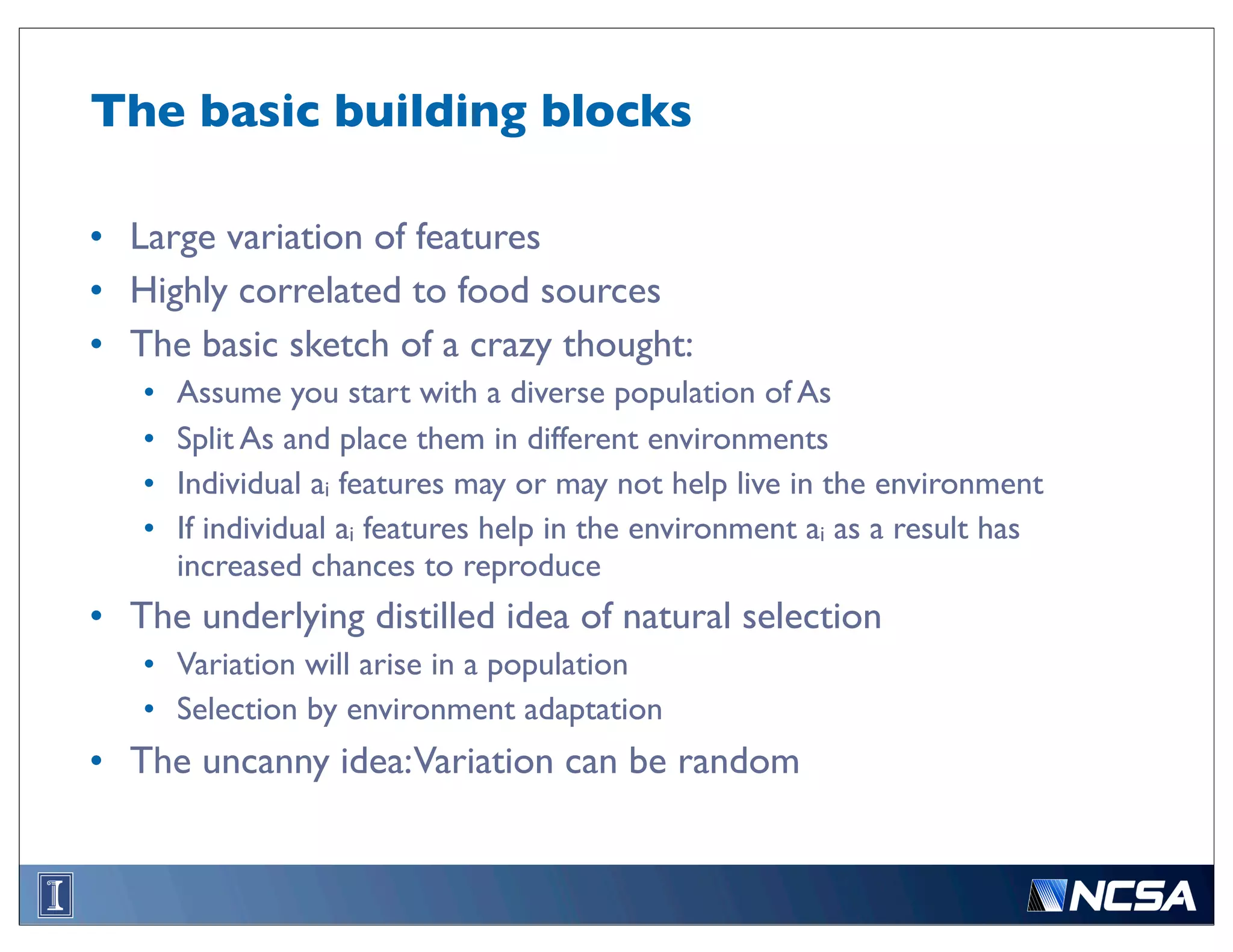 The basic building blocks

• Large variation of features
• Highly correlated to food sources
• The basic sketch of a crazy thought:
   •   Assume you start with a diverse population of As
   •   Split As and place them in different environments
   •   Individual ai features may or may not help live in the environment
   •   If individual ai features help in the environment ai as a result has
       increased chances to reproduce
• The underlying distilled idea of natural selection
   • Variation will arise in a population
   • Selection by environment adaptation
• The uncanny idea:Variation can be random
 