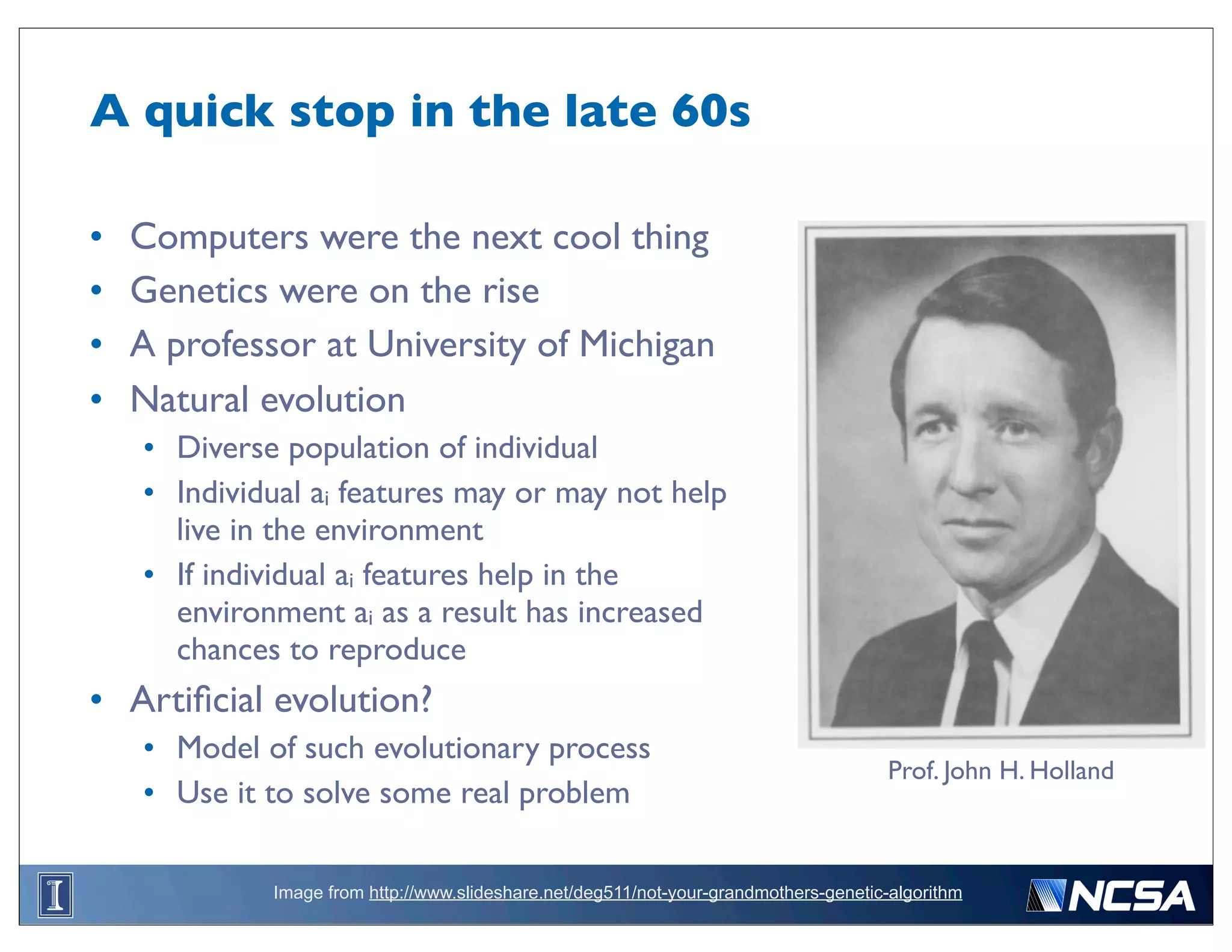 A quick stop in the late 60s

•   Computers were the next cool thing
•   Genetics were on the rise
•   A professor at University of Michigan
•   Natural evolution
    • Diverse population of individual
    • Individual ai features may or may not help
      live in the environment
    • If individual ai features help in the
      environment ai as a result has increased
      chances to reproduce
• Artiﬁcial evolution?
    • Model of such evolutionary process
                                                                                       Prof. John H. Holland
    • Use it to solve some real problem

             Image from http://www.slideshare.net/deg511/not-your-grandmothers-genetic-algorithm
 
