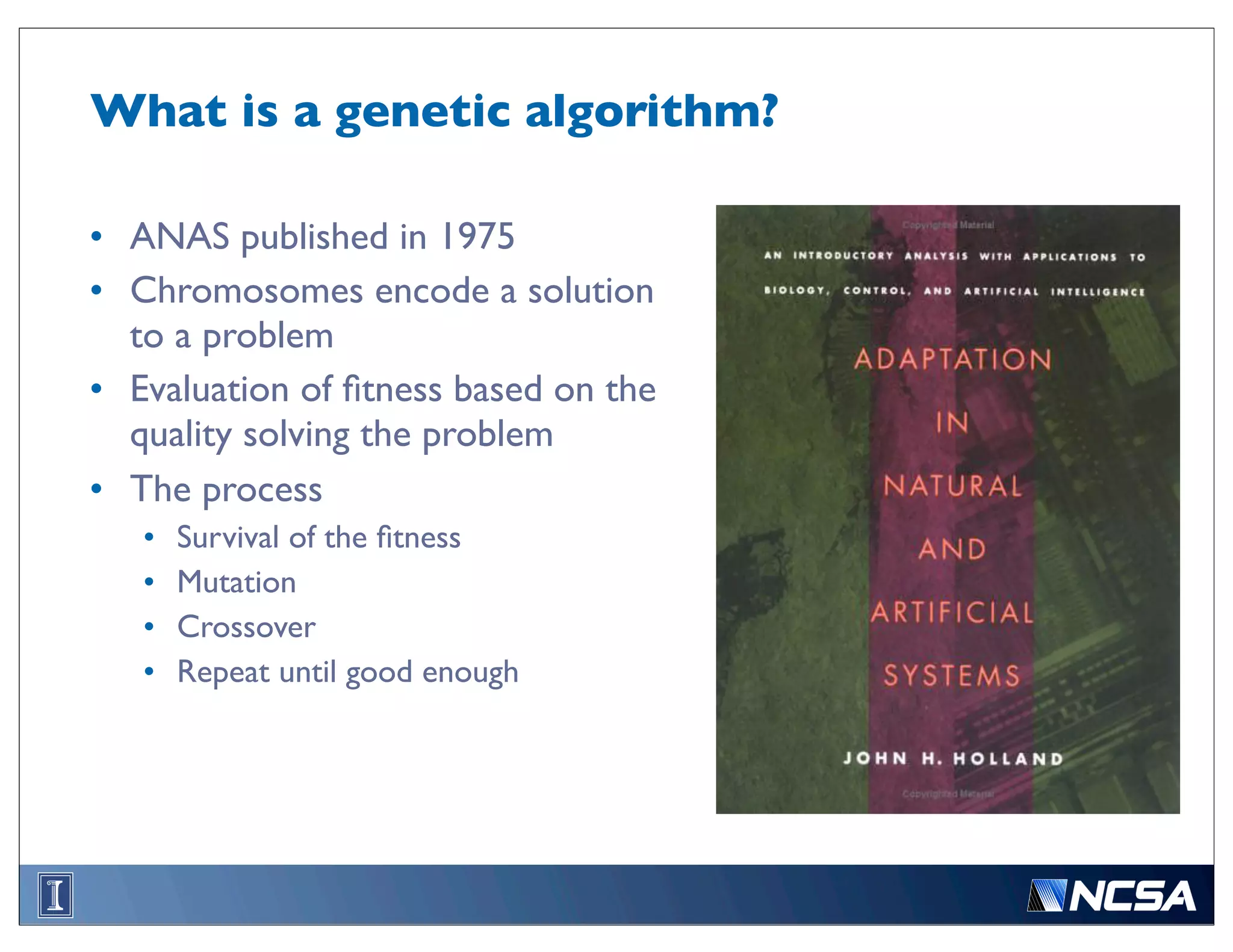 What is a genetic algorithm?	


• ANAS published in 1975
• Chromosomes encode a solution
  to a problem
• Evaluation of ﬁtness based on the
  quality solving the problem
• The process
   •   Survival of the ﬁtness
   •   Mutation
   •   Crossover
   •   Repeat until good enough
 